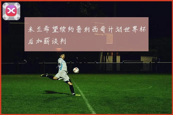 米兰希望续约普利西奇计划世界杯后加薪谈判