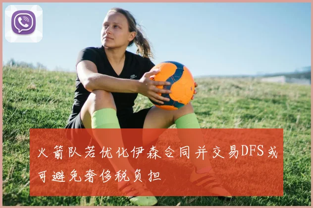 火箭队若优化伊森合同并交易DFS或可避免奢侈税负担