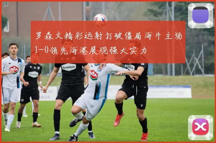 罗森文精彩远射打破僵局海牛主场1-0领先海港展现强大实力
