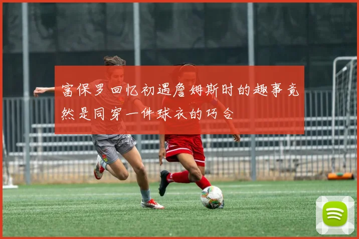富保罗回忆初遇詹姆斯时的趣事竟然是同穿一件球衣的巧合