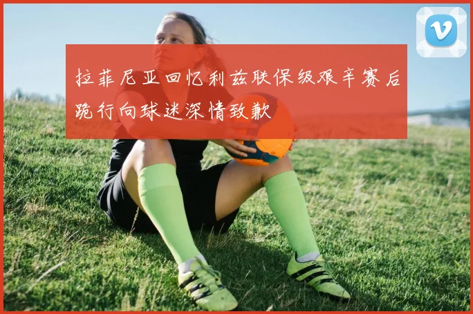 拉菲尼亚回忆利兹联保级艰辛赛后跪行向球迷深情致歉