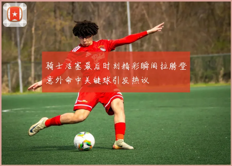 骑士活塞最后时刻精彩瞬间拉胯登意外命中关键球引发热议