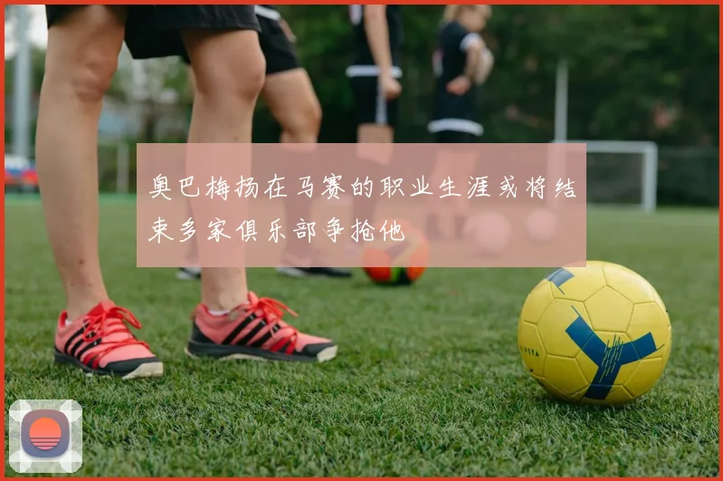奥巴梅扬在马赛的职业生涯或将结束多家俱乐部争抢他