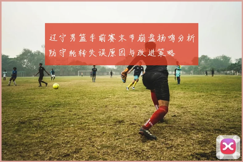辽宁男篮季前赛末节崩盘杨鸣分析防守轮转失误原因与改进策略
