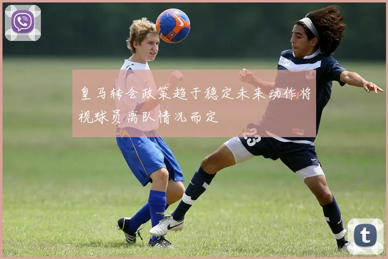 皇马转会政策趋于稳定未来动作将视球员离队情况而定