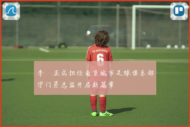 李勣正式担任南京城市足球俱乐部守门员总监开启新篇章