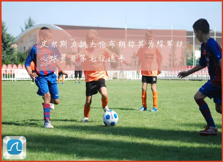 皮尔斯力挺杰伦布朗称其为绿军核心球员非第七位选手
