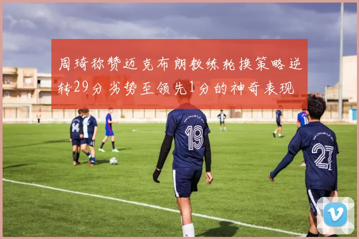 周琦称赞迈克布朗教练轮换策略逆转29分劣势至领先1分的神奇表现