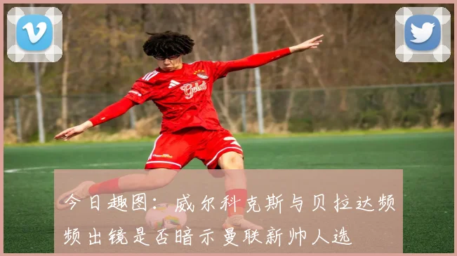 今日趣图：威尔科克斯与贝拉达频频出镜是否暗示曼联新帅人选