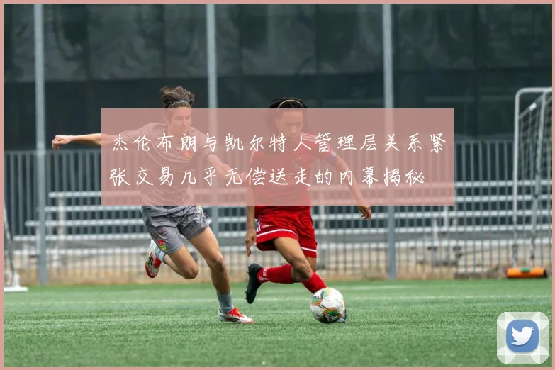 杰伦布朗与凯尔特人管理层关系紧张交易几乎无偿送走的内幕揭秘