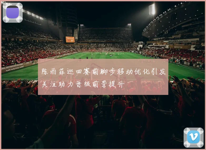 陈雨菲巡回赛前脚步移动优化引发关注助力晋级前景提升