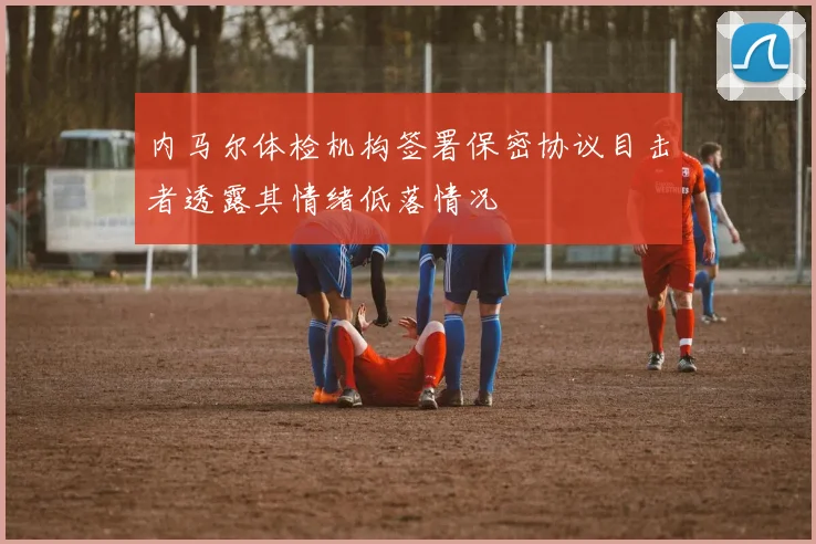 内马尔体检机构签署保密协议目击者透露其情绪低落情况