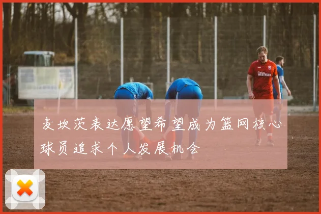 麦坎茨表达愿望希望成为篮网核心球员追求个人发展机会