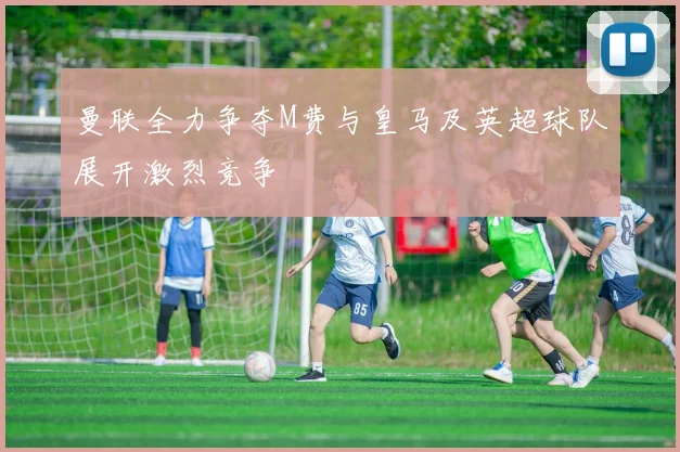 曼联全力争夺M费与皇马及英超球队展开激烈竞争